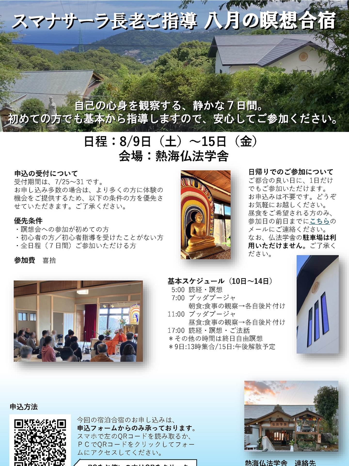 案内|静岡 8月9日(土)~15日(金)スマナサーラ長老指導「8月瞑想合宿」熱海仏法学舎
日常の喧騒から離れて自己の心身を観察する、静かな7日間。瞑想が初めての方を歓迎します。長老が基本からご指導してくださるので、どなたでも安心してご参加いただけます。
◆開催概要
日程|2025年8月9日(土)〜 8月15日(金)
場所|仏法学舎(静岡県熱海市)
指導|アルボムッレ・スマナサーラ長老
参加費|ご喜捨(お気持ちをお納めください)
●お申込み【本日より受付開始】
受付期間|2025年7月25日(金)〜 7月31日(木)
申込方法|こちらのフォームより必要事項をご記入ください。
https://docs.google.com/forms/d/e/1FAIpQLSeG9ujrTFeAKQFfPbFYIbXXFBcg2iB7YGpXQmPKchT-JTwFXQ/viewform
受付期間の締切後、参加の可否をご連絡いたします。
お申込み多数の場合、瞑想の機会をより多くの方にご提供するため、初めての方や全日程参加できる方を優先させていただくことがございます。何卒ご了承ください。
●日帰りでのご参加について
ご都合の良い日に、1日だけでもご参加いただけます。
こちらはお申込み不要です。どうぞお気軽にお越しください。
※昼食を希望される方のみ、前日までにこちらのメールへご連絡をお願いいたします。
※宿泊・日帰りを問わず、仏法学舎の駐車場はご利用いただけません。お車でお越しになる場合は、ご自身で駐車場を確保していただくようお願いいたします。
生きとし生けるものが幸せでありますように
#jtba #仏教 #瞑想 #ヴィパッサナー
