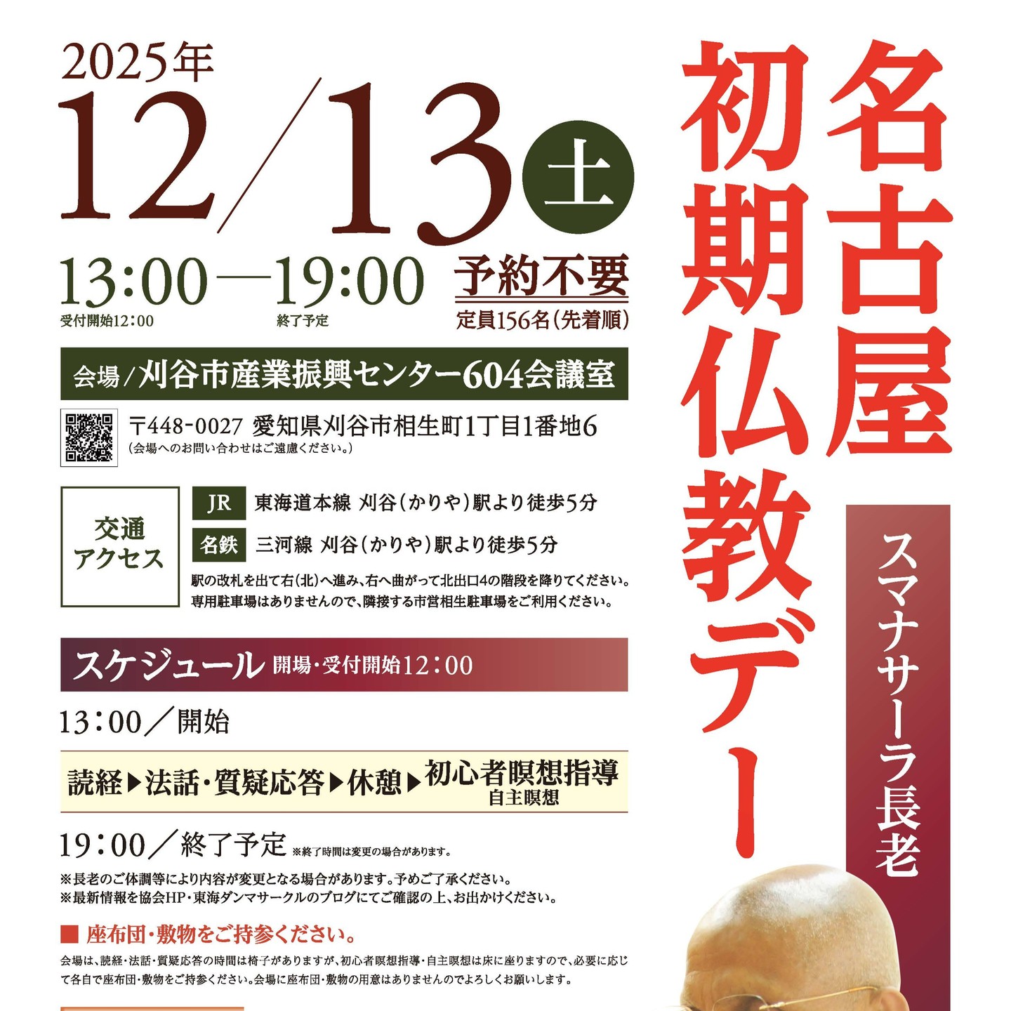 案内｜愛知 12月13日（土）「名古屋初期仏教デー」刈谷市産業振興センター

12月に愛知県で行わるスマナサーラ長老の法話と瞑想指導の会です。予約不要、定員156名（先着順）で参加可能です。お待ちしています。
https://j-theravada.com/20251213tokai/

●開催日：12月13日（土）
●時間：13:00～19:00（受付開始12:00）
●会場：愛知県・刈谷市産業振興センター 604会議室
　　　　　〒448-0027 愛知県刈谷市相生町1丁目1番地6

●スケジュール
　12:00　開場・受付開始
　13:00　開始　読経、法話・質疑応答
　　　　＜休憩＞
　　　　 初心者瞑想指導・自主瞑想
　19:00　終了予定　※終了時間は変更の場合があります

・参加費 喜捨（お気持ち）
・予約不要（定員156名・先着順）
・座布団・敷物をご持参ください。

※会場は、読経・法話・質疑応答の時間は椅子がありますが、初心者瞑想指導・自主瞑想は床に座りますので、必要に応じて各自で座布団・敷物をご持参ください。会場に座布団・敷物の用意はありませんのでよろしくお願いします。

※長老のご体調等により内容が変更となる場合があります。予めご了承ください。
※最新情報を協会HP・東海ダンマサークルのブログにてご確認の上､お出かけください。

●詳細情報：東海ダンマサークル公式ブログ　https://www.tokaidhamma.com/
●お問い合わせ：メール sajipura@lake.ocn.ne.jp（東海ダンマサークル　担当：佐治）

生きとし生けるものが幸せでありますように
#jtba #仏教 #スマナサーラ長老 #東海 #愛知