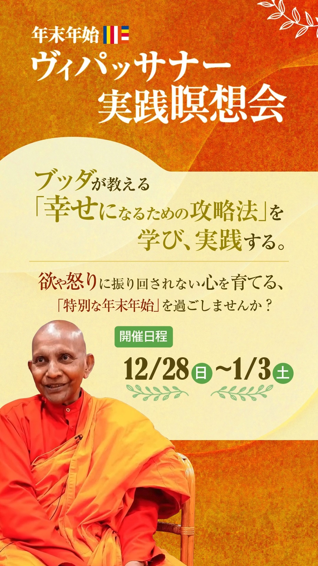 年末年始に多拠点で瞑想会を開催します。スマナサーラ長老のご法話は、各拠点とYouTube限定配信で視聴できます。ぜひご参加ください。詳細は日本テーラワーダ仏教協会のHPをご覧ください。

マーヤーデーヴィー精舎
12/28(日) 関西瞑想会
予約不要。9:30からスマナサーラ長老の法話配信を視聴します。午後にはヤサ長老による初心者瞑想指導があります。

12/28(日)～1/3(土) 宿泊仏教実践会　
宿泊申込期限：12/13(土)
日帰り参加は予約不要。
詳細はマーヤーデーヴィー精舎のHPをご覧ください。