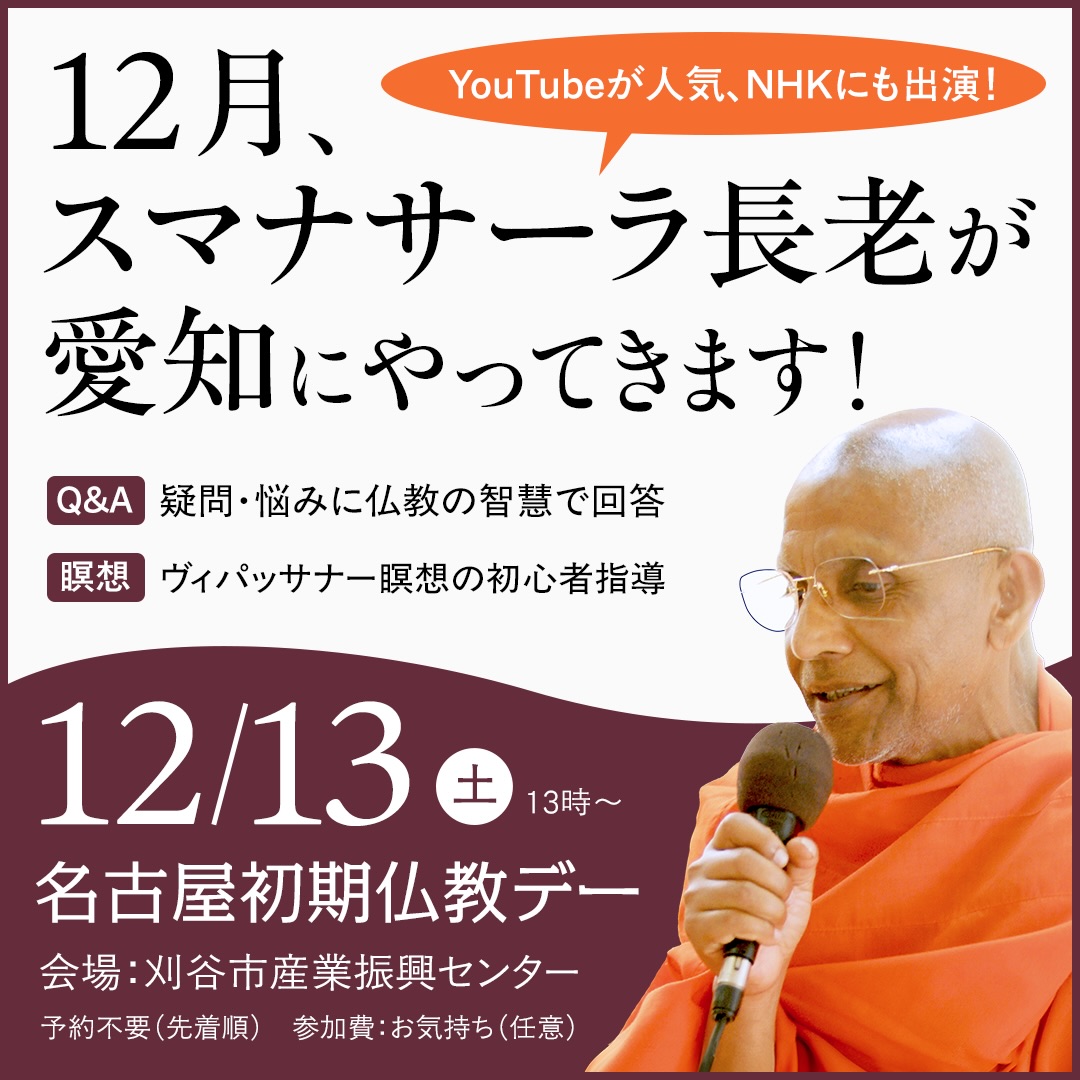 【名古屋初期仏教デー｜12月13日（土）】

YouTube動画や書籍でスマナサーラ長老の法話に触れてこられた方へ。今回は、直接会って学べる貴重な機会です。

当日は、長老の法話と質疑応答、そして 初心者向けの瞑想指導も行われます。

「瞑想を始めたい」「長老のお話を直接聞いてみたい」そう思っていた方に、特におすすめです。

●日時：12月13日（土）13:00〜19:00（受付12:00〜）
●会場：刈谷市産業振興センター（刈谷駅徒歩5分）
●予約不要
●参加費：喜捨（お気持ち）

実際に長老にお会いすることで、仏教の理解や瞑想の実践が大きく前に進むきっかけになるかもしれません。

詳細はこちら
https://j-theravada.com/20251213tokai/